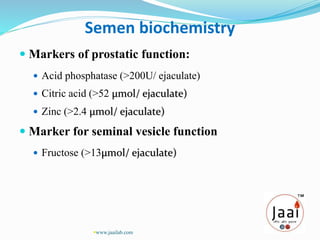 Semen biochemistry
 Markers of prostatic function:
 Acid phosphatase (>200U/ ejaculate)
 Citric acid (>52 µmol/ ejaculate)
 Zinc (>2.4 µmol/ ejaculate)
 Marker for seminal vesicle function
 Fructose (>13µmol/ ejaculate)
www.jaailab.com
 
