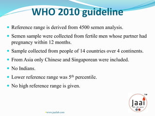 WHO 2010 guideline
 Reference range is derived from 4500 semen analysis.
 Semen sample were collected from fertile men whose partner had
pregnancy within 12 months.
 Sample collected from people of 14 countries over 4 continents.
 From Asia only Chinese and Singaporean were included.
 No Indians.
 Lower reference range was 5th percentile.
 No high reference range is given.
www.jaailab.com
 