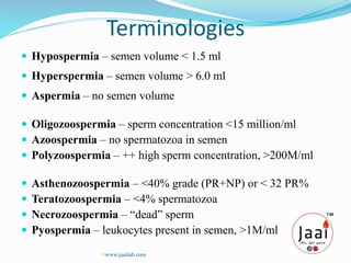 Terminologies
 Hypospermia – semen volume < 1.5 ml
 Hyperspermia – semen volume > 6.0 ml
 Aspermia – no semen volume
 Oligozoospermia – sperm concentration <15 million/ml
 Azoospermia – no spermatozoa in semen
 Polyzoospermia – ++ high sperm concentration, >200M/ml
 Asthenozoospermia – <40% grade (PR+NP) or < 32 PR%
 Teratozoospermia – <4% spermatozoa
 Necrozoospermia – “dead” sperm
 Pyospermia – leukocytes present in semen, >1M/ml
www.jaailab.com
 