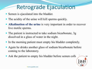 Retrograde Ejaculation
 Semen is ejaculated into the bladder.
 The acidity of the urine will kill sperms quickly.
 Alkalination of the urine is very important in order to recover
live motile sperms.
 The patient is instructed to take sodium bicarbonate, 3g
dissolved in a glass of water in the night.
 In the morning patient must empty his bladder completely.
 Again he drinks another glass of sodium bicarbonate before
coming to the laboratory.
 Ask the patient to empty his bladder before semen collection.
www.jaailab.com
 