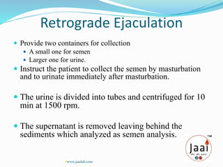 Retrograde Ejaculation
 Provide two containers for collection
 A small one for semen
 Larger one for urine.
 Instruct the patient to collect the semen by masturbation
and to urinate immediately after masturbation.
 The urine is divided into tubes and centrifuged for 10
min at 1500 rpm.
 The supernatant is removed leaving behind the
sediments which analyzed as semen analysis.
www.jaailab.com
 