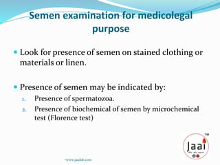 Semen examination for medicolegal
purpose
 Look for presence of semen on stained clothing or
materials or linen.
 Presence of semen may be indicated by:
1. Presence of spermatozoa.
2. Presence of biochemical of semen by microchemical
test (Florence test)
www.jaailab.com
 