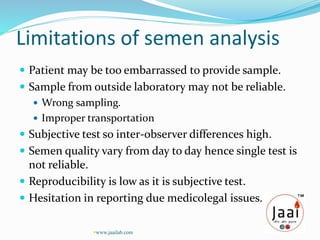 Limitations of semen analysis
 Patient may be too embarrassed to provide sample.
 Sample from outside laboratory may not be reliable.
 Wrong sampling.
 Improper transportation
 Subjective test so inter-observer differences high.
 Semen quality vary from day to day hence single test is
not reliable.
 Reproducibility is low as it is subjective test.
 Hesitation in reporting due medicolegal issues.
www.jaailab.com
 