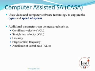 Computer Assisted SA (CASA)
 Uses video and computer software technology to capture the
types and speed of sperm.
 Additional parameters can be measured such as
 Curvilinear velocity (VCL)
 Straightline velocity (VSL)
 Linearity
 Flagellar beat frequency
 Amplitude of lateral head (ALH)
www.jaailab.com
 