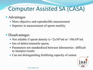Computer Assisted SA (CASA)
 Advantages
 More objective and reproducible measurement
 Superior in measurement of sperm motility
 Disadvantages
 Not reliable if sperm density is <2x106/ml or >50x106/ml.
 lots of debris/immotile sperm.
 Parameters not standardized between laboratories –difficult
to interpret results
 Can not distinguishing fertilizing capacity of semen.
www.jaailab.com
 