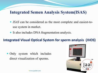 Integrated Semen Analysis System(ISAS)
 ISAS can be considered as the most complete and easiest-to-
use system in market.
 It also includes DNA fragmentation analysis.
Integrated Visual Optical System for sperm analysis (IVOS)
 Only system which includes
direct visualization of sperms.
www.jaailab.com
 