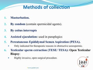 Methods of collection
1. Masturbation.
2. By condom (contain spermicidal agents).
3. By coitus interrupts
4. Assisted ejaculation: used in paraplegics
5. Percutaneous Epididymal Semen Aspiration (PESA).
 Only indicated for therapeutic reasons in obstructive azoospermic.
6. Testicular sperm extraction (TESE/ TESA): Open Testicular
Biopsy:
 Highly invasive, open surgical procedure.
www.jaailab.com
 