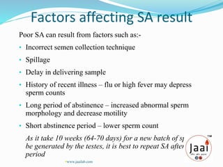 Factors affecting SA result
Poor SA can result from factors such as:-
• Incorrect semen collection technique
• Spillage
• Delay in delivering sample
• History of recent illness – flu or high fever may depress
sperm counts
• Long period of abstinence – increased abnormal sperm
morphology and decrease motility
• Short abstinence period – lower sperm count
As it take 10 weeks (64-70 days) for a new batch of sperm to
be generated by the testes, it is best to repeat SA after a
period
www.jaailab.com
 