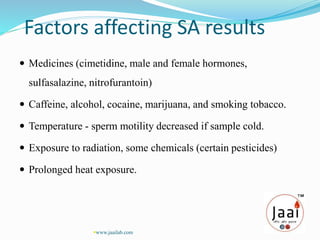 Factors affecting SA results
 Medicines (cimetidine, male and female hormones,
sulfasalazine, nitrofurantoin)
 Caffeine, alcohol, cocaine, marijuana, and smoking tobacco.
 Temperature - sperm motility decreased if sample cold.
 Exposure to radiation, some chemicals (certain pesticides)
 Prolonged heat exposure.
www.jaailab.com
 