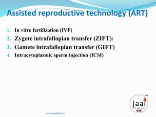 1. In vitro fertilization (IVF)
2. Zygote intrafallopian transfer (ZIFT):
3. Gamete intrafallopian transfer (GIFT)
4. Intracytoplasmic sperm injection (ICSI)
Assisted reproductive technology (ART)
www.jaailab.com
 