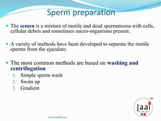 Sperm preparation
 The semen is a mixture of motile and dead spermatozoa with cells,
cellular debris and sometimes micro-organisms present.
 A variety of methods have been developed to separate the motile
sperms from the ejaculate.
 The most common methods are based on washing and
centrifugation
1. Simple sperm wash
2. Swim up
3. Gradient
www.jaailab.com
 
