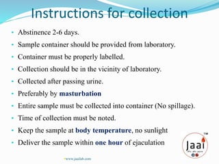 Instructions for collection
• Abstinence 2-6 days.
• Sample container should be provided from laboratory.
• Container must be properly labelled.
• Collection should be in the vicinity of laboratory.
• Collected after passing urine.
• Preferably by masturbation
• Entire sample must be collected into container (No spillage).
• Time of collection must be noted.
• Keep the sample at body temperature, no sunlight
• Deliver the sample within one hour of ejaculation
www.jaailab.com
 
