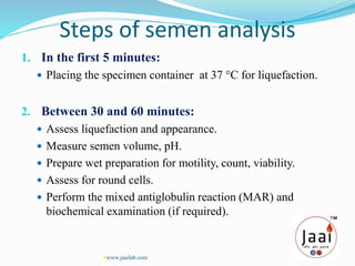 Steps of semen analysis
1. In the first 5 minutes:
 Placing the specimen container at 37 °C for liquefaction.
2. Between 30 and 60 minutes:
 Assess liquefaction and appearance.
 Measure semen volume, pH.
 Prepare wet preparation for motility, count, viability.
 Assess for round cells.
 Perform the mixed antiglobulin reaction (MAR) and
biochemical examination (if required).
www.jaailab.com
 