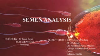 SEMEN ANALYSIS
GUIDED BY : Dr Preeti Bajaj
HOD and Professor,
Pathology
PRESENTED BY : Dr. Vivek Arun Kolage
JR 1 Pathology,
DR. Vasantrao Pawar Medical
College, Hospital and Research
Centre,
Adgaon, Nashik
 