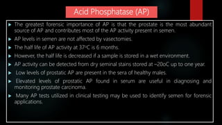 Acid Phosphatase (AP)
 The greatest forensic importance of AP is that the prostate is the most abundant
source of AP and contributes most of the AP activity present in semen.
 AP levels in semen are not affected by vasectomies.
 The half life of AP activity at 37oC is 6 months.
 However, the half life is decreased if a sample is stored in a wet environment.
 AP activity can be detected from dry seminal stains stored at –20oC up to one year.
 Low levels of prostatic AP are present in the sera of healthy males.
 Elevated levels of prostatic AP found in serum are useful in diagnosing and
monitoring prostate carcinoma.
 Many AP tests utilized in clinical testing may be used to identify semen for forensic
applications.
 