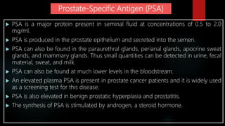 Prostate-Specific Antigen (PSA)
 PSA is a major protein present in seminal fluid at concentrations of 0.5 to 2.0
mg/ml.
 PSA is produced in the prostate epithelium and secreted into the semen.
 PSA can also be found in the paraurethral glands, perianal glands, apocrine sweat
glands, and mammary glands. Thus small quantities can be detected in urine, fecal
material, sweat, and milk.
 PSA can also be found at much lower levels in the bloodstream.
 An elevated plasma PSA is present in prostate cancer patients and it is widely used
as a screening test for this disease.
 PSA is also elevated in benign prostatic hyperplasia and prostatitis.
 The synthesis of PSA is stimulated by androgen, a steroid hormone.
 