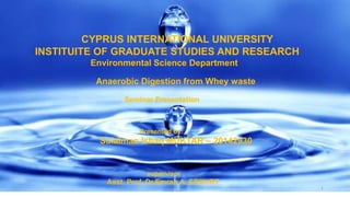 1
CYPRUS INTERNATIONAL UNIVERSITY
INSTITUITE OF GRADUATE STUDIES AND RESEARCH
Environmental Science Department
Anaerobic Digestion from Whey waste
Seminar Presentation
Presented by:
Sulaiman Ishaq MUKTAR – 20142930
supervisor
Asst. Prof. Dr.Emrah A. ERKURT
 