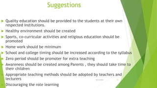 Suggestions
 Quality education should be provided to the students at their own
respected institutions.
 Healthy environment should be created
 Sports, co-curricular activities and religious education should be
promoted
 Home work should be minimum
 School and college timing should be increased according to the syllabus
 Zero period should be promoter for extra teaching
 Awareness should be created among Parents , they should take time to
their children
 Appropriate teaching methods should be adopted by teachers and
lecturers
 Discouraging the rote learning
10/12/2015 10
 