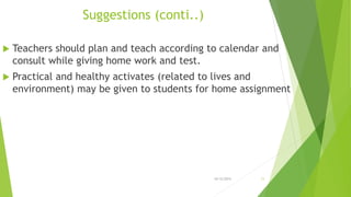 Suggestions (conti..)
 Teachers should plan and teach according to calendar and
consult while giving home work and test.
 Practical and healthy activates (related to lives and
environment) may be given to students for home assignment
10/12/2015 11
 