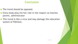 Conclusion
 The trend should be opposed.
 Every body play his/her role in the respect as teacher,
parent, administrator
 This trend is like a virus and may damage the education
system of Pakistan.
10/12/2015 12
 