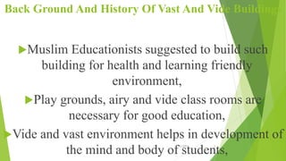 Back Ground And History Of Vast And Vide Buildings
Muslim Educationists suggested to build such
building for health and learning friendly
environment,
Play grounds, airy and vide class rooms are
necessary for good education,
Vide and vast environment helps in development of
the mind and body of students,
10/12/2015 2
 