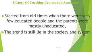 History Of Coaching Centers and Academies
Started from old times when there were very
few educated people and the parents were
mostly uneducated,
The trend is still lie in the society and system
10/12/2015 3
 