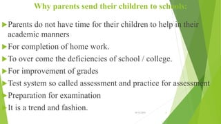 Why parents send their children to schools:
Parents do not have time for their children to help in their
academic manners
For completion of home work.
To over come the deficiencies of school / college.
For improvement of grades
Test system so called assessment and practice for assessment
Preparation for examination
It is a trend and fashion. 10/12/2015 4
 