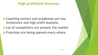 High profitable business
 Coaching centers and academies are low
investment and high profit business
 Lot of competitors are present the market
 Franchise are being opened every where
10/12/2015 5
 