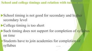 School and college timings and relation with tuition activities
School timing is not good for secondary and higher
secondary level
College timing is too short
Such timing does not support for completion of syllabus
on time
Students have to join academies for completion of
syllabus 10/12/2015 6
 