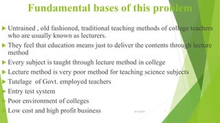Fundamental bases of this problem
 Untrained , old fashioned, traditional teaching methods of college teachers
who are usually known as lecturers.
 They feel that education means just to deliver the contents through lecture
method
 Every subject is taught through lecture method in college
 Lecture method is very poor method for teaching science subjects
 Tutelage of Govt. employed teachers
 Entry test system
 Poor environment of colleges
 Low cost and high profit business 10/12/2015 7
 