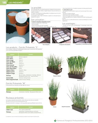 ®
100        LES PRÉSEMÉS

                                                                                                    Le procédé :                                                                       - Arroser abondamment, en veillant à maintenir humide jusqu'à la levée.
                                                                                                    Pour cette fabrication, les graines de précision (calibrées et à haut pouvoir      ❖ Semis direct au sol
                                                                                                    de germination) sont semées à égale distance l'une de l'autre sur un               - Bien aplanir le sol en veillant à avoir une structure assez fine et assez
                                                                                                    support en papier.                                                                 humide.
                                                                                                    Ce support est totalement biodégradable en quelques jours et ne nuit               - Dérouler le rouleau présemé.
                                                                                                    en aucun cas à la germination.                                                     - Arroser pour bien humidifier le papier.
                                                                                                    Ce procédé est très simple d'utilisation, rapide et ne nécessite aucun             - Recouvrir le papier de terre fine, terreau ou sable.
                                                                                                    équipement spécial.                                                                - Arroser abondamment, en veillant à maintenir le sol bien humide jusqu'à
                                                                                                                                                                                       la levée.
                                                                                                    Son utilisation :                                                                  Dans tous les cas, le déroulement de la culture est identique à un semis
                                                                                                                                                                                       traditionnel.
                                                                                                    ❖ Semis en caissettes, barquettes ou pots :
                                                                                                    - Remplir la caissette de 2/3 de terreau.
                                                                                                    - Poser les feuilles.                                                              Les avantages :
                                                                                                    - Arroser les feuilles pour bien humidifier.                                       - Facilité de semis, plus de démariage, ni repiquage, plants très
                                                                                                    - Recouvrir soit de terreau fin, soit de sable entre 0,5 et 1 cm.                  homogènes.




                                                                                                                                       Pose en barquette ...                ... arrosage des carrés présemés ...      ... recouvrement d’1 cm de terreau ou de sable

  Les produits : Carrés Présemés ”S”
  Carré de papier totalement biodégradable prédécoupé à la dimension des barquettes
  (12,5 x 20 cm) de type PM6 de Soparco.


                   Espèces                                                                Variétés

      Céleri-rave            Monarch prégermé
      Chou blanc             Valita F1
      Chou rouge             Autoro F1
      Chou de Milan          Wirosa F1
      Chou-fleur             Frémont F1
      Chou brocoli           Marathon F1
      Chou de Bruxelles      Diablo F1
      Chou-Rave blanc        Noriko
      Oignon blanc           Vaugirard - Diana
      Oignon jaune           Takmark F1
      Oignon rouge           Red Baron
                             Bleu de Solaise - Herbstriesen 2 Hannibal - Makostar -
      Poireau                Blauwgroene Winter Lenor - Jaune du Poitou                                                                                        Barquette d’oignons
      Immortelle             Attraction mélange (haute)
      Reine marguerite haute Géante Princesse mélange                                                                                                                                                                       Barquette de poireaux

  Carrés Présemés ”M”
  Carré présemé pour barquette de type GM6 (14 x 20 cm).


                   Espèces                                                                Variétés

      Poireau                                        Herbstriesen 2 Hannibal - Blauwgroene Winter Lenor




  Rouleaux présemés
  Les rouleaux présemés peuvent être cultivés soit pour des semis en caissettes
  (30 x 40 cm ou 40 x 30 cm) soit directement au sol.
  Nouveau format (40 cm de large, 6 m de long, prédécoupé par perforation tous les 30 cm).


                   Espèces                                                                 Variétés                                                            Poireaux              Barquette de poireaux

      Céleri-rave                                    Prinz (graines prégermées)
                                                     Herbstriesen 2 Hannibal (précoce, vert foncé) -
      Poireau                                        Blauwgroene Winter Lenor (tardif, vert bleuté foncé)


  Les renseignements ci-dessus ne sont donnés qu’à titre indicatif et par conséquent ne sauraient comporter une garantie de récolte.



                                                                                                                                                                          Semences Potagères Professionnelles 2013-2014
 