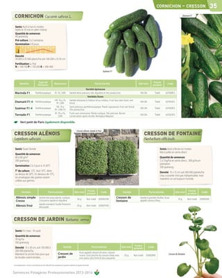CORNICHON                      - CRESSON 35
                                                                                                                                                                                                                                 Diamant F1


  Semis Avril à mai en mottes
  Après le 10 mai en plein champ
  Quantité de semences
  40 graines/g
  Pré-culture 2 à 3 semaines
  Germination 4-8 jours
    C°        5      10 15 20 25 30 35
   sol

  Densité
  18 000 à 25 000 plants/ha soit 140-200 x 25-35 cm
  Fertilisation (u /ha)
  N = 100-150 P = 150-200 K = 300-400
                                                                                                                                               Szatmar F1


                                          Type de                                                                                                                                             Forme
         Variétés                                                    Résistance                                                        Particularités                          Qté mini                       Code
                                         floraison                                                                                                                                            produit
                                                                                                                  Variété épineuse
 Marinda F1                          Parthénocarpique                 IR : Px, CMV              Variété demi précoce, très régulière et très productive.                        100 GN          Traité      027008FG
                                                                                                                    Variétés lisses
                                                                      HR : Pcu, Px              Variété résistante à l'oïdium et au mildiou. Fruit lisse, bien droit, vert
 Diamant F1                          Parthénocarpique
                                                                        IR : CMV                foncé.
                                                                                                                                                                                100 GN          Traité      027016FG
                                                                        HR : Pcu                Semi-précoce, parthénocarpique. Plante vigoureuse. Fruit vert foncé.
 Szatmar F1                          Parthénocarpique
                                                                      IR : CMV, Px              Très productive.
                                                                                                                                                                                100 GN          Traité      027020FG
                                                                      IR : Pcu, Px,             Fruits sans amertume. Plante rustique. Très précoce. Bonne
 Tornado F1                          Parthénocarpique
                                                                           CMV                  conservation après récolte. Remplace Mepram.
                                                                                                                                                                                100 GN          Traité      027022FG


☛         Vert petit de Paris également disponible.

                                                                                                            Cresson alénois simple et frisé




  Semis Toute l'année                                                                                                                                                                                 Semis Août à février en mottes
                                                                                                                                                                                                      Mai à juillet en semis direct
  Quantité de semences
  60 à 80 g/m2                                                                                                                                                                                        Quantité de semences
  500 graines/g                                                                                                                                                                                       2 à 3 kg/ha en semis direct , 500 g/ha en
                                                                                                                                                                                                      plantation
  Germination 2 à 3 jours à 15-20°C                                                                                                                                                                   500 graines/g
  T° de culture 12°C. Nuit 10°C. Aérer                                                                                                                                                                Densité 15 x 15 cm soit 450 000 plantes/ha
  au-dessus de 20°C. En dessous de 12°C,                                                                                                                                                              L’eau courante n’est pas indispensable, mais
  les enveloppes des graines restent                                                                                                                                                                  maintenir un sol toujours humide.
  collées aux germes.


                                                                                                                              Forme                                                                                                   Forme
             Variétés                                      Particularités                               Qté mini                             Code               Variété                   Particularités               Qté mini                     Code
                                                                                                                              produit                                                                                                 produit
   Alénois simple                          Variété très polyvalente, rustique.
                                                                                                             50 g            Non traité 0290031NS
                                                                                                                                                            Cresson de          Variété à grandes feuilles. Aussi
                                                                                                                                                                                                                          10 g        Non traité   029005NS
   Cresso                                  Croissance rapide et régulière.                                                                                  fontaine            appelé cresson d'eau.
                                           Variété standard. Feuille finement
   Alénois frisé                           découpée.
                                                                                                             50 g            Non traité    0290011NS




  Semis Fin mars - fin août
  Quantité de semences
  20 kg/ha
  550 graines/g
                                                                                                                                                                          Forme
  Densité 15 x 30 cm, soit 150 000 à                                                 Variété                                         Particularités            Qté mini                  Code
                                                                                                                                                                          produit
  200 000 plants/ha
                                                                                                                 Aussi appelé cresson de terre, cresson
  Maintenir le sol très frais pour que                                      Cresson de                           vivace. Goût proche du cresson d'eau avec       50 g     Non traité   029020NS                 Cresson de fontaine
  les feuilles soient tendres.                                              jardin                               une saveur plus forte et plus piquante.

Les renseignements ci-dessus ne sont donnés qu’à titre indicatif et par conséquent ne sauraient comporter une garantie de récolte.



Semences Potagères Professionnelles 2013-2014
 