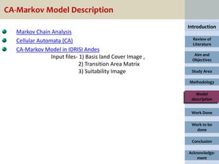 CA-Markov Model Description
                                                            Introduction
   Markov Chain Analysis
   Cellular Automata (CA)                                     Review of
                                                              Literature
   CA-Markov Model in IDRISI Andes
                                                              Aim and
                 Input files- 1) Basis land Cover Image ,    Objectives
                              2) Transition Area Matrix
                              3) Suitability Image           Study Area

                                                            Methodology

                                                               Model
                                                             description


                                                             Work Done

                                                             Work to be
                                                               done

                                                             Conclusion

                                                            Acknowledge-
                                                                ment
 