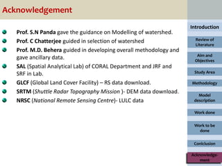Acknowledgement
                                                                    Introduction
   Prof. S.N Panda gave the guidance on Modelling of watershed.
   Prof. C Chatterjee guided in selection of watershed                Review of
                                                                      Literature
   Prof. M.D. Behera guided in developing overall methodology and
                                                                      Aim and
   gave ancillary data.                                              Objectives
   SAL (Spatial Analytical Lab) of CORAL Department and JRF and
   SRF in Lab.                                                       Study Area

   GLCF (Global Land Cover Facility) – RS data download.            Methodology

   SRTM (Shuttle Radar Topography Mission )- DEM data download.
                                                                       Model
   NRSC (National Remote Sensing Centre)- LULC data                  description

                                                                     Work done


                                                                     Work to be
                                                                       done


                                                                     Conlclusion

                                                                    Acknowledge-
                                                                        ment
 
