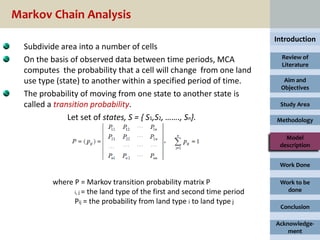 Markov Chain Analysis
                                                                          Introduction
  Subdivide area into a number of cells
  On the basis of observed data between time periods, MCA                   Review of
                                                                            Literature
  computes the probability that a cell will change from one land
  use type (state) to another within a specified period of time.            Aim and
                                                                           Objectives
  The probability of moving from one state to another state is
  called a transition probability.                                         Study Area

               Let set of states, S = { S1,S2, ……., Sn}.                  Methodology

                                                                             Model
                                                                           description


                                                                           Work Done

         where P = Markov transition probability matrix P                  Work to be
               i, j = the land type of the first and second time period      done
               Pij = the probability from land type i to land type j
                                                                           Conclusion

                                                                          Acknowledge-
                                                                              ment
 