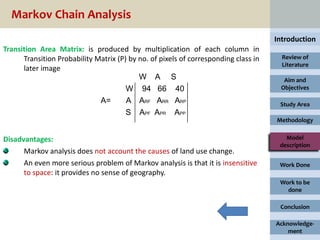 Markov Chain Analysis
                                                                                     Introduction
Transition Area Matrix: is produced by multiplication of each column in
      Transition Probability Matrix (P) by no. of pixels of corresponding class in     Review of
                                                                                       Literature
      later image
                                           W A S                                       Aim and
                                       W 94 66 40                                     Objectives

                              A=       A ARF ARR ARP                                  Study Area
                                       S APF APR APP
                                                                                     Methodology


Disadvantages:                                                                          Model
                                                                                      description
      Markov analysis does not account the causes of land use change.
      An even more serious problem of Markov analysis is that it is insensitive       Work Done
      to space: it provides no sense of geography.
                                                                                      Work to be
                                                                                        done

                                                                                      Conclusion

                                                                                     Acknowledge-
                                                                                         ment
 