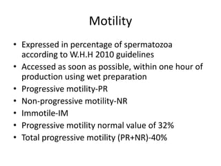 Motility
• Expressed in percentage of spermatozoa
according to W.H.H 2010 guidelines
• Accessed as soon as possible, within one hour of
production using wet preparation
• Progressive motility-PR
• Non-progressive motility-NR
• Immotile-IM
• Progressive motility normal value of 32%
• Total progressive motility (PR+NR)-40%
 