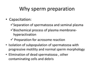 Why sperm preparation
• Capacitation:
Separation of spermatozoa and seminal plasma
Biochemical process of plasma membrane-
hyperactivation
 Preparation for acrosome reaction
• Isolation of subpopulation of spermatozoa with
progressive motility and normal sperm morphology
• Elimination of dead spermatozoa , other
contaminating cells and debris
 