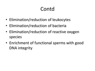 Contd
• Elimination/reduction of leukocytes
• Elimination/reduction of bacteria
• Elimination/reduction of reactive oxygen
species
• Enrichment of functional sperms with good
DNA integrity
 