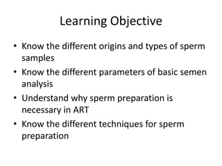 Learning Objective
• Know the different origins and types of sperm
samples
• Know the different parameters of basic semen
analysis
• Understand why sperm preparation is
necessary in ART
• Know the different techniques for sperm
preparation
 