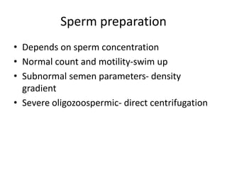 Sperm preparation
• Depends on sperm concentration
• Normal count and motility-swim up
• Subnormal semen parameters- density
gradient
• Severe oligozoospermic- direct centrifugation
 
