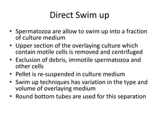 Direct Swim up
• Spermatozoa are allow to swim up into a fraction
of culture medium
• Upper section of the overlaying culture which
contain motile cells is removed and centrifuged
• Exclusion of debris, immotile spermatozoa and
other cells
• Pellet is re-suspended in culture medium
• Swim up techniques has variation in the type and
volume of overlaying medium
• Round bottom tubes are used for this separation
 