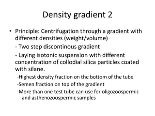 Density gradient 2
• Principle: Centrifugation through a gradient with
different densities (weight/volume)
- Two step discontinous gradient
- Laying isotonic suspension with different
concentration of collodial silica particles coated
with silane.
-Highest density fraction on the bottom of the tube
-Semen fraction on top of the gradient
-More than one test tube can use for oligozoospermic
and asthenozoospermic samples
 