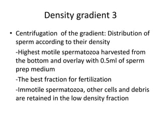 Density gradient 3
• Centrifugation of the gradient: Distribution of
sperm according to their density
-Highest motile spermatozoa harvested from
the bottom and overlay with 0.5ml of sperm
prep medium
-The best fraction for fertilization
-Immotile spermatozoa, other cells and debris
are retained in the low density fraction
 