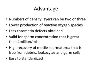 Advantage
• Numbers of density layers can be two or three
• Lower production of reactive oxygen species
• Less chromatin defects obtained
• Valid for sperm concentration that is great
than 4million/ml
• High recovery of motile spermatozoa that is
free from debris, leukocytes and germ cells
• Easy to standardized
 