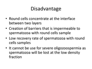 Disadvantage
• Round cells concentrate at the interface
between two layers
• Creation of barriers that is impermeable to
spermatozoa with round cells sample
• Low recovery rate of spermatozoa with round
cells samples
• It cannot be use for severe oligozoospermia as
spermatozoa will be lost at the low density
fraction
 