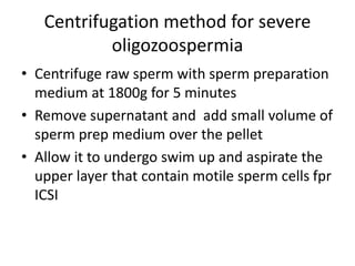 Centrifugation method for severe
oligozoospermia
• Centrifuge raw sperm with sperm preparation
medium at 1800g for 5 minutes
• Remove supernatant and add small volume of
sperm prep medium over the pellet
• Allow it to undergo swim up and aspirate the
upper layer that contain motile sperm cells fpr
ICSI
 