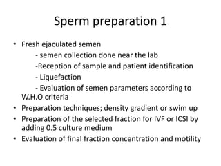 Sperm preparation 1
• Fresh ejaculated semen
- semen collection done near the lab
-Reception of sample and patient identification
- Liquefaction
- Evaluation of semen parameters according to
W.H.O criteria
• Preparation techniques; density gradient or swim up
• Preparation of the selected fraction for IVF or ICSI by
adding 0.5 culture medium
• Evaluation of final fraction concentration and motility
 