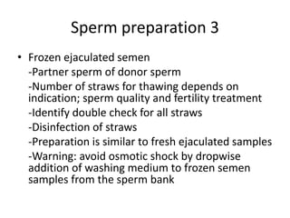 Sperm preparation 3
• Frozen ejaculated semen
-Partner sperm of donor sperm
-Number of straws for thawing depends on
indication; sperm quality and fertility treatment
-Identify double check for all straws
-Disinfection of straws
-Preparation is similar to fresh ejaculated samples
-Warning: avoid osmotic shock by dropwise
addition of washing medium to frozen semen
samples from the sperm bank
 