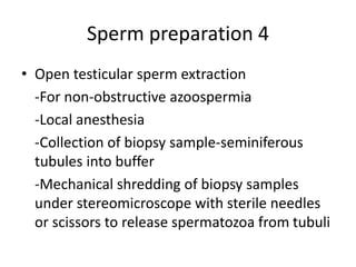 Sperm preparation 4
• Open testicular sperm extraction
-For non-obstructive azoospermia
-Local anesthesia
-Collection of biopsy sample-seminiferous
tubules into buffer
-Mechanical shredding of biopsy samples
under stereomicroscope with sterile needles
or scissors to release spermatozoa from tubuli
 